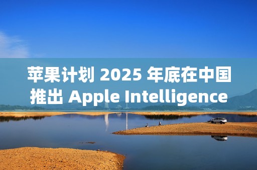 苹果计划 2025 年底在中国推出 Apple Intelligence