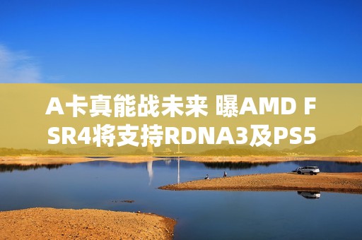 A卡真能战未来 曝AMD FSR4将支持RDNA3及PS5
