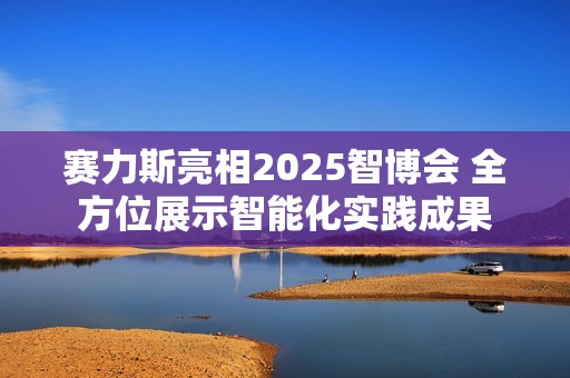 赛力斯亮相2025智博会 全方位展示智能化实践成果