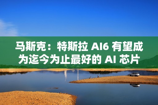马斯克：特斯拉 AI6 有望成为迄今为止最好的 AI 芯片