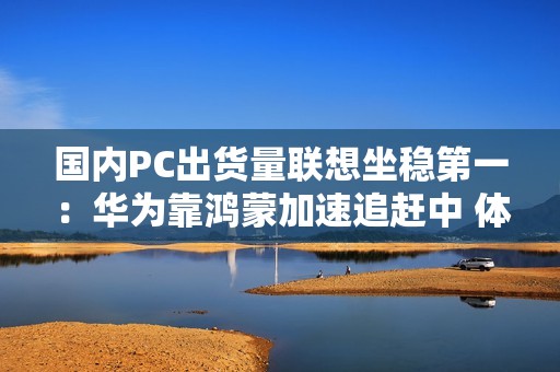 国内PC出货量联想坐稳第一：华为靠鸿蒙加速追赶中 体量差近3倍