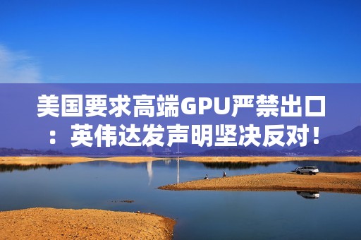 美国要求高端GPU严禁出口：英伟达发声明坚决反对！黄仁勋曾称这会让华为抢占份额