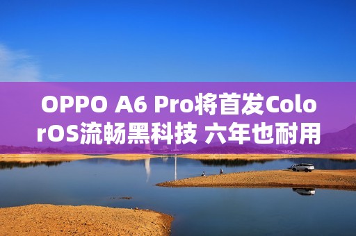 OPPO A6 Pro将首发ColorOS流畅黑科技 六年也耐用