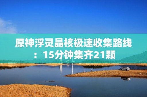 原神浮灵晶核极速收集路线：15分钟集齐21颗
