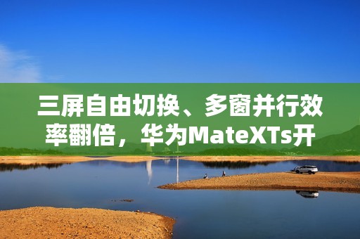 三屏自由切换、多窗并行效率翻倍，华为MateXTs开启鸿蒙版飞书新体验