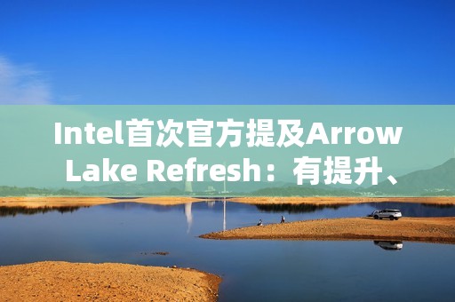 Intel首次官方提及Arrow Lake Refresh：有提升、但仍不及AMD