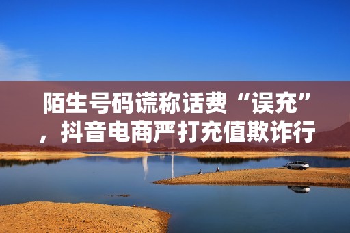 陌生号码谎称话费“误充”，抖音电商严打充值欺诈行为