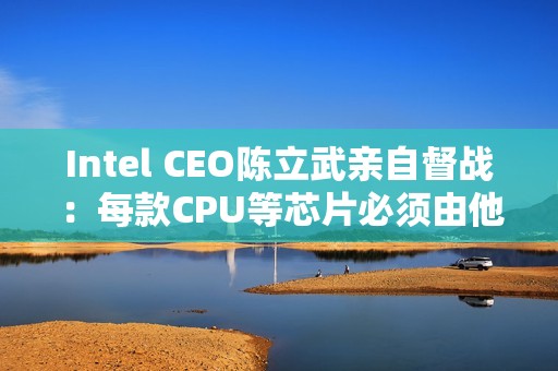 Intel CEO陈立武亲自督战：每款CPU等芯片必须由他审核批准