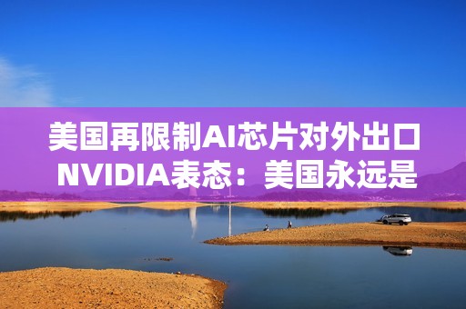 美国再限制AI芯片对外出口 NVIDIA表态：美国永远是第一位的