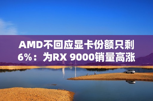 AMD不回应显卡份额只剩6%：为RX 9000销量高涨感到高兴