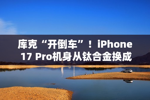 库克“开倒车”！iPhone 17 Pro机身从钛合金换成铝合金：两大核心原因