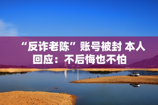“反诈老陈”账号被封 本人回应：不后悔也不怕