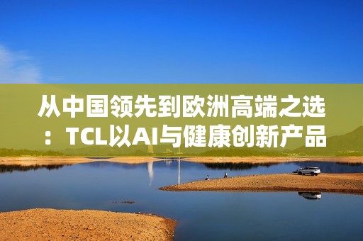 从中国领先到欧洲高端之选：TCL以AI与健康创新产品亮相IFA 2025