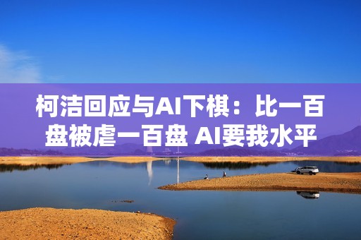 柯洁回应与AI下棋：比一百盘被虐一百盘 AI要我水平低的数据是在污染自己