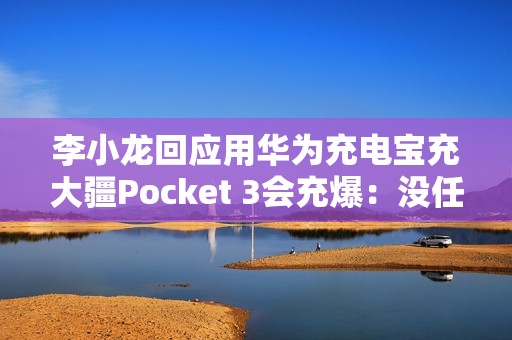 李小龙回应用华为充电宝充大疆Pocket 3会充爆：没任何问题