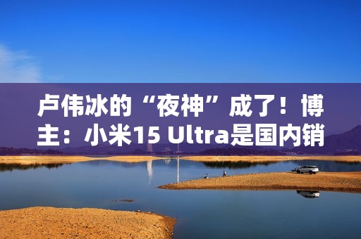 卢伟冰的“夜神”成了！博主：小米15 Ultra是国内销量最高的安卓超大杯