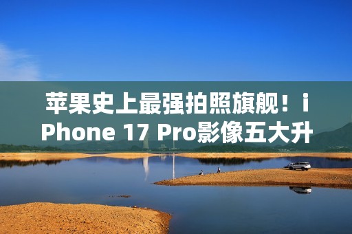 苹果史上最强拍照旗舰！iPhone 17 Pro影像五大升级汇总：首次4800万像素长焦