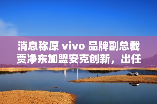 消息称原 vivo 品牌副总裁贾净东加盟安克创新，出任首席营销官