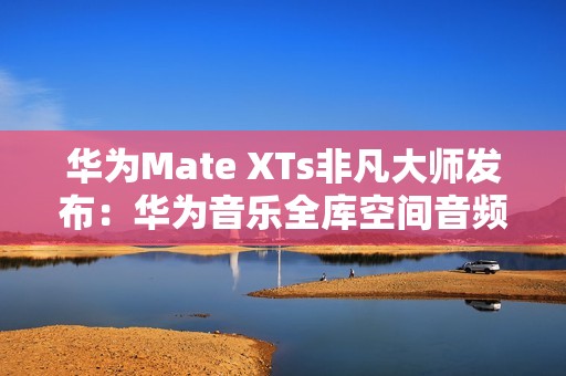 华为Mate XTs非凡大师发布：华为音乐全库空间音频共铸非凡听音