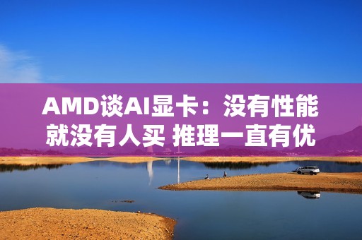 AMD谈AI显卡：没有性能就没有人买 推理一直有优势