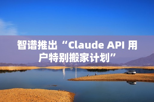智谱推出“Claude API 用户特别搬家计划”