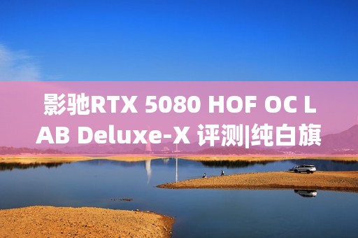 影驰RTX 5080 HOF OC LAB Deluxe-X 评测|纯白旗舰 王者归来