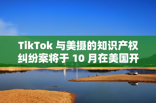 TikTok 与美摄的知识产权纠纷案将于 10 月在美国开庭审理