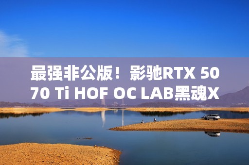 最强非公版！影驰RTX 5070 Ti HOF OC LAB黑魂X显卡图赏