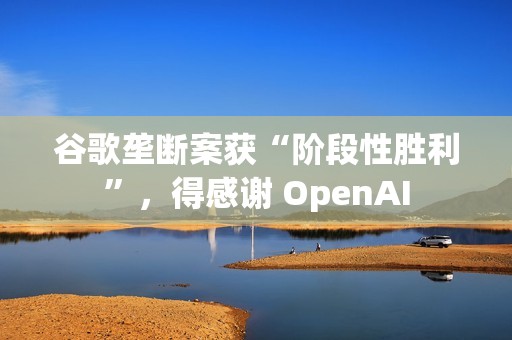 谷歌垄断案获“阶段性胜利”，得感谢 OpenAI