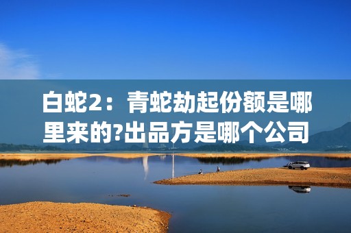 白蛇2：青蛇劫起份额是哪里来的?出品方是哪个公司?(白蛇2:青蛇劫起百度百科)