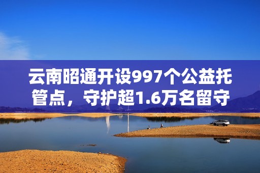 云南昭通开设997个公益托管点，守护超1.6万名留守儿童，破解暑期“看护难”