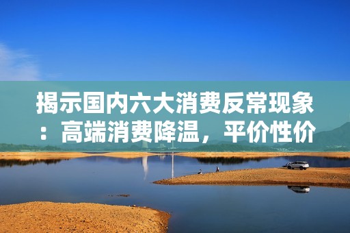 揭示国内六大消费反常现象：高端消费降温，平价性价比消费逆势走热