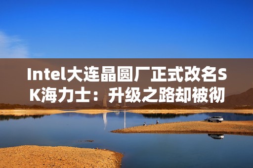 Intel大连晶圆厂正式改名SK海力士：升级之路却被彻底堵死