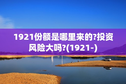 1921份额是哪里来的?投资风险大吗?(1921-)