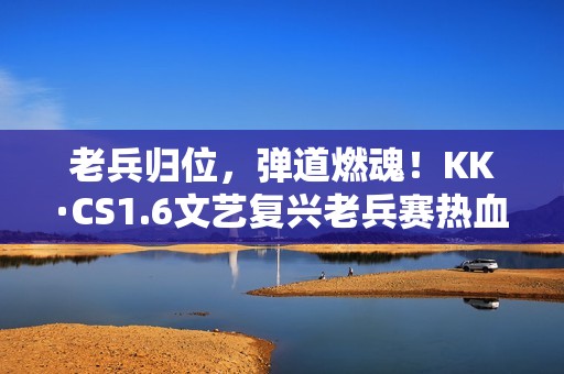 老兵归位，弹道燃魂！KK·CS1.6文艺复兴老兵赛热血开战！—KK官方对战平台​