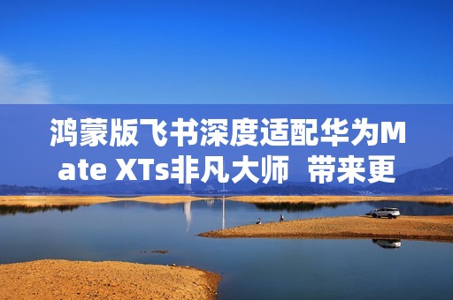 鸿蒙版飞书深度适配华为Mate XTs非凡大师  带来更极致的PC级办公体验
