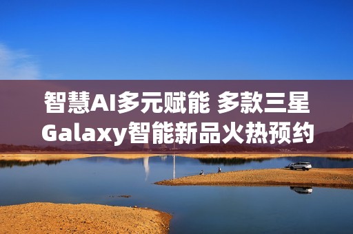 智慧AI多元赋能 多款三星Galaxy智能新品火热预约中!