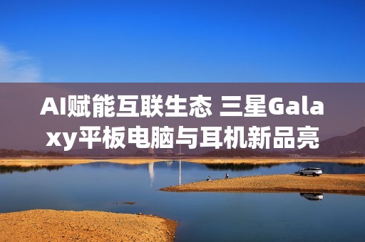 AI赋能互联生态 三星Galaxy平板电脑与耳机新品亮相