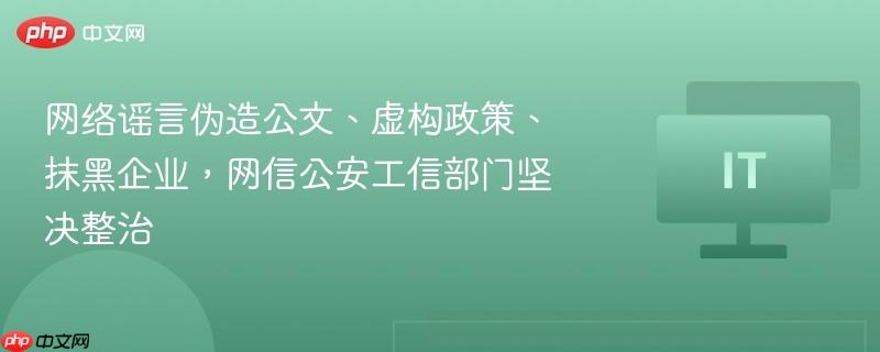 网络谣言伪造公文、虚构政策、抹黑企业，网信公安工信部门坚决整治