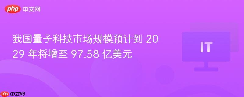我国量子科技市场规模预计到 2029 年将增至 97.58 亿美元
