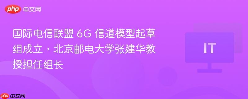 国际电信联盟 6G 信道模型起草组成立，北京邮电大学张建华教授担任组长