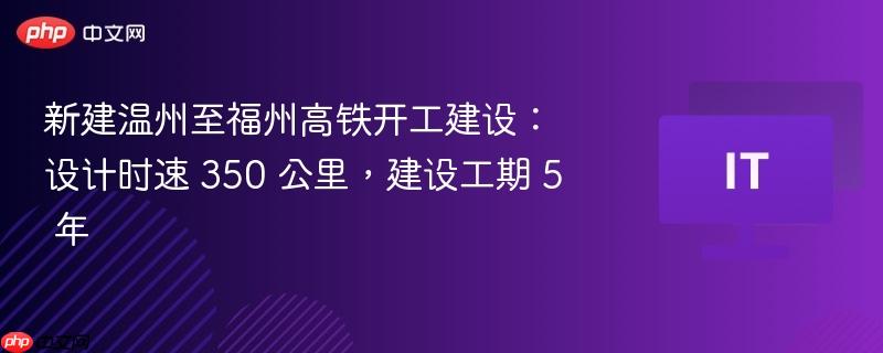 新建温州至福州高铁开工建设：设计时速 350 公里，建设工期 5 年