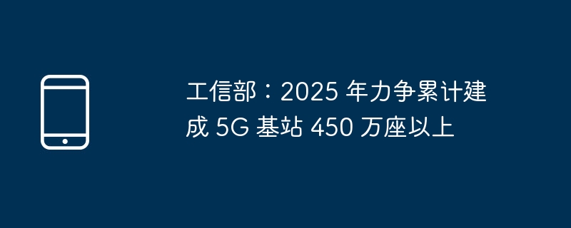 工信部：2025 年力争累计建成 5G 基站 450 万座以上