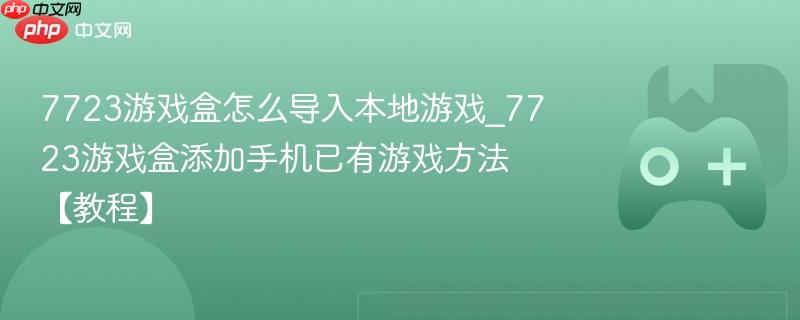 7723游戏盒怎么导入本地游戏_7723游戏盒添加手机已有游戏方法【教程】